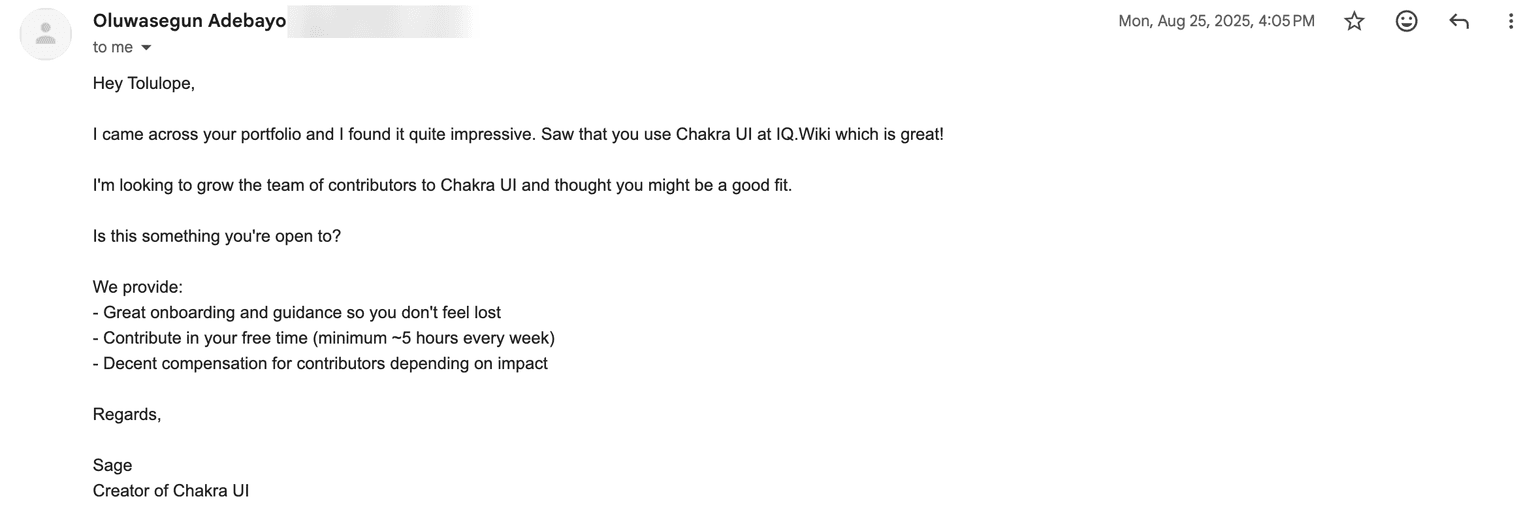 An email from Oluwasegun Adebayo, dated Mon, Aug 25 2025 at 4:05 PM. It reads: Hey Tolulope, I came across your portfolio and I found it quite impressive. Saw that you use Chakra UI at IQ.Wiki which is great! I'm looking to grow the team of contributors to Chakra UI and thought you might be a good fit. Is this something you're open to? We provide: great onboarding and guidance so you don't feel lost, contribute in your free time (minimum ~5 hours every week), decent compensation for contributors depending on impact. Regards, Sage, Creator of Chakra UI.